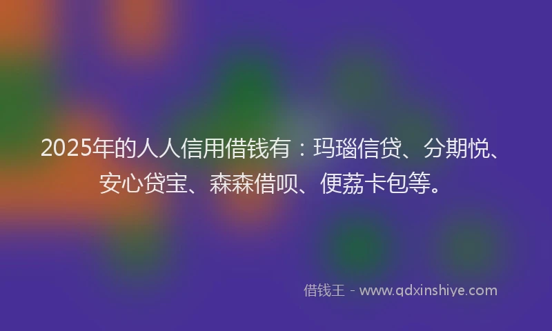 2025年的人人信用借钱有：玛瑙信贷、分期悦、安心贷宝、森森借呗、便荔卡包等。