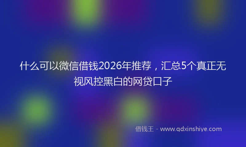 什么可以微信借钱2026年推荐，汇总5个真正无视风控黑白的网贷口子