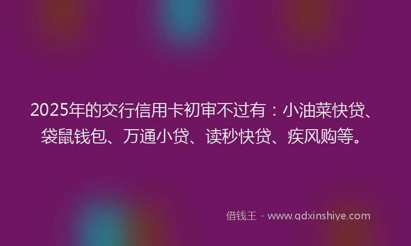2025年的交行信用卡初审不过有：小油菜快贷、袋鼠钱包、万通小贷、读秒快贷、疾风购等。