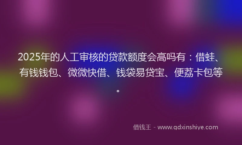 2025年的人工审核的贷款额度会高吗有：借蛙、有钱钱包、微微快借、钱袋易贷宝、便荔卡包等。