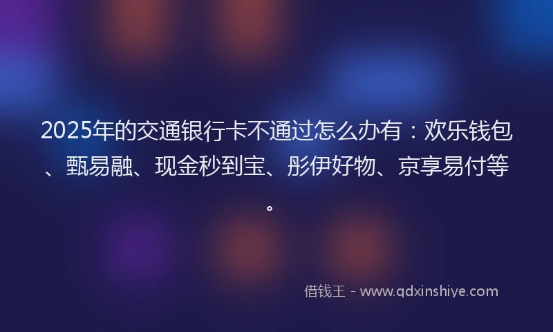 2025年的交通银行卡不通过怎么办有：欢乐钱包、甄易融、现金秒到宝、彤伊好物、京享易付等。