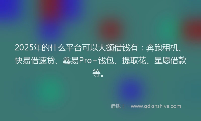 2025年的什么平台可以大额借钱有：奔跑租机、快易借速贷、鑫易Pro+钱包、提取花、星愿借款等。