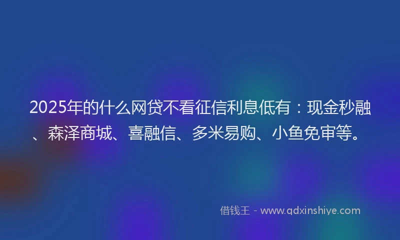 2025年的什么网贷不看征信利息低有：现金秒融、森泽商城、喜融信、多米易购、小鱼免审等。