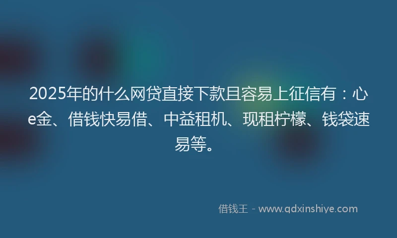 2025年的什么网贷直接下款且容易上征信有：心e金、借钱快易借、中益租机、现租柠檬、钱袋速易等。