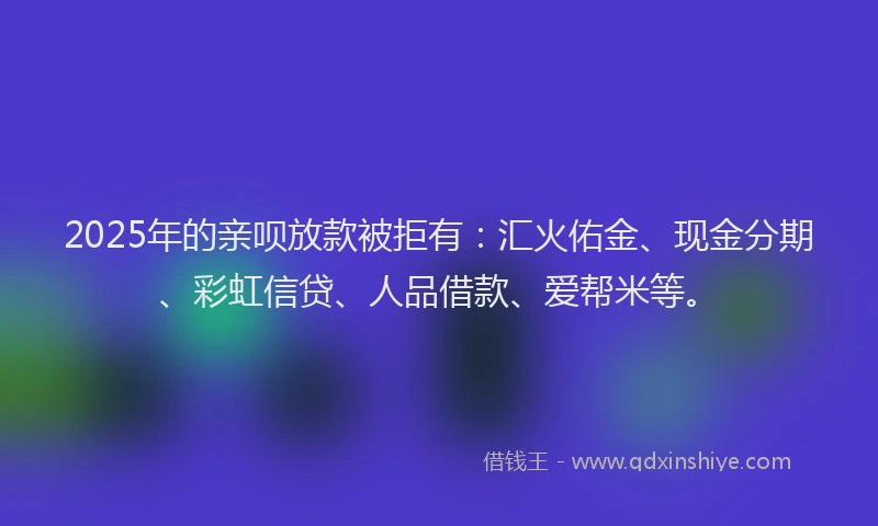 2025年的亲呗放款被拒有：汇火佑金、现金分期、彩虹信贷、人品借款、爱帮米等。