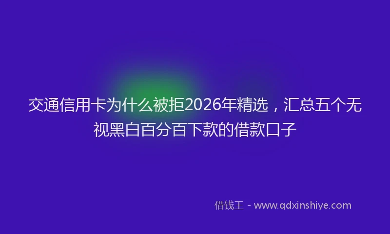 交通信用卡为什么被拒2026年精选，汇总五个无视黑白百分百下款的借款口子