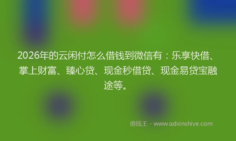 2026年的云闲付怎么借钱到微信有:乐享快借、掌上财富、臻心贷、现金秒借贷、现金易贷宝融途等。