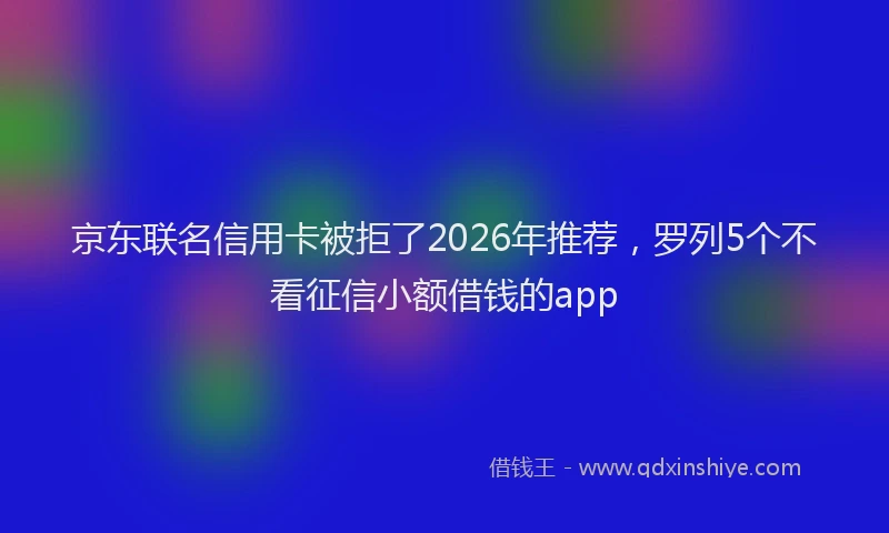 京东联名信用卡被拒了2026年推荐，罗列5个不看征信小额借钱的app