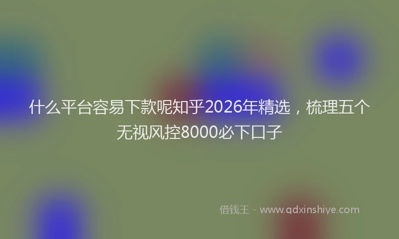 什么平台容易下款呢知乎2026年精选,梳理五个无视风控8000必下口子