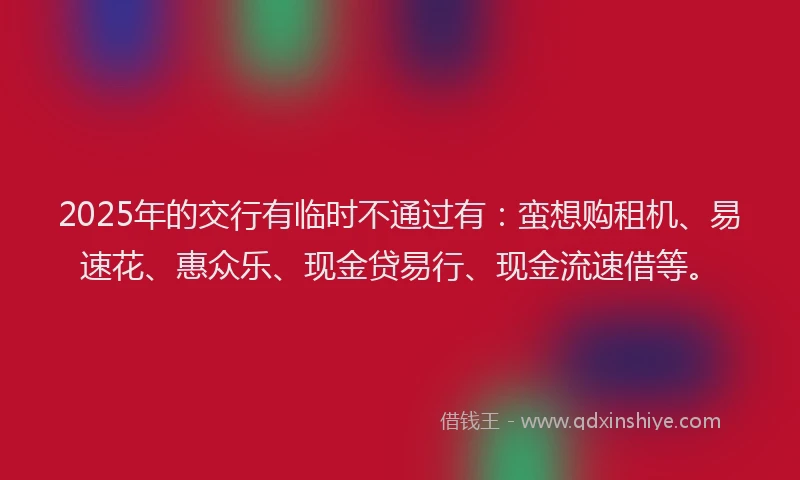 2025年的交行有临时不通过有:蛮想购租机、易速花、惠众乐、现金贷易行、现金流速借等。