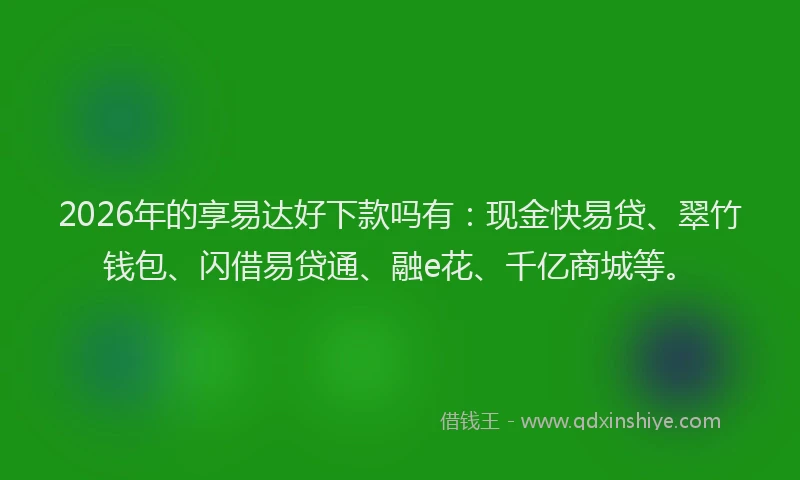 2026年的享易达好下款吗有：现金快易贷、翠竹钱包、闪借易贷通、融e花、千亿商城等。