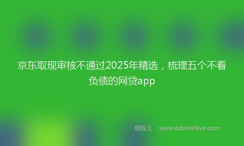京东取现审核不通过2025年精选，梳理五个不看负债的网贷app