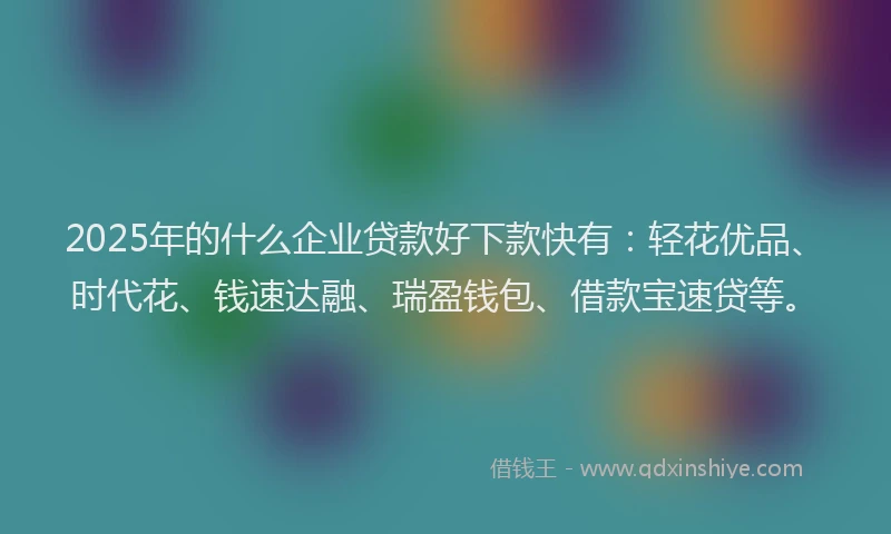 2025年的什么企业贷款好下款快有：轻花优品、时代花、钱速达融、瑞盈钱包、借款宝速贷等。