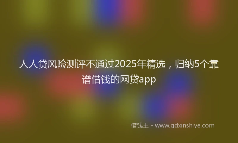 人人贷风险测评不通过2025年精选，归纳5个靠谱借钱的网贷app