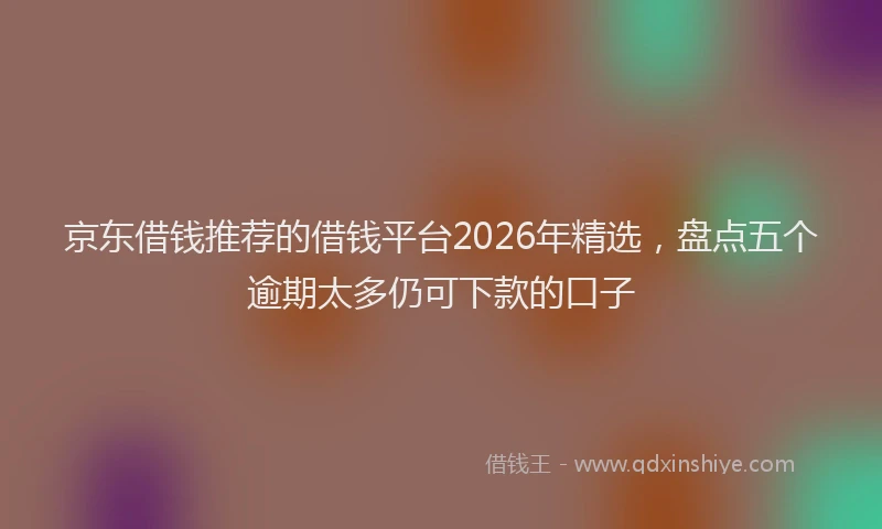 京东借钱推荐的借钱平台2026年精选，盘点五个逾期太多仍可下款的口子
