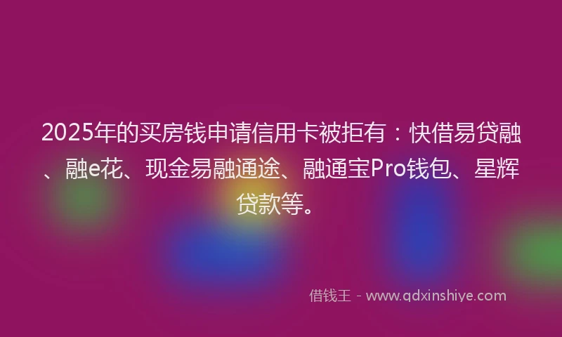 2025年的买房钱申请信用卡被拒有：快借易贷融、融e花、现金易融通途、融通宝Pro钱包、星辉贷款等。
