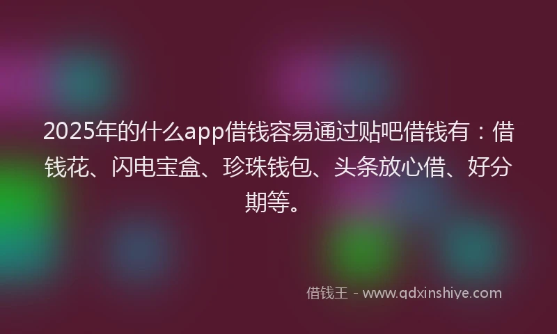 2025年的什么app借钱容易通过贴吧借钱有：借钱花、闪电宝盒、珍珠钱包、头条放心借、好分期等。