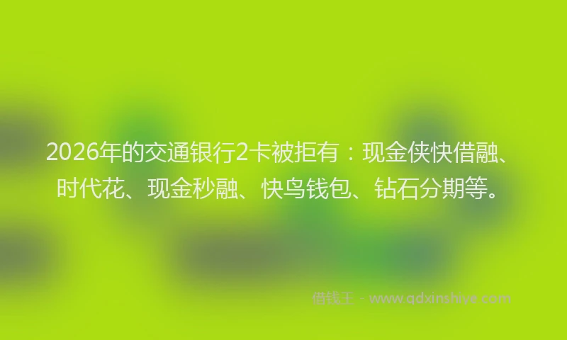 2026年的交通银行2卡被拒有：现金侠快借融、时代花、现金秒融、快鸟钱包、钻石分期等。