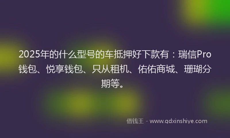 2025年的什么型号的车抵押好下款有：瑞信Pro钱包、悦享钱包、只从租机、佑佑商城、珊瑚分期等。