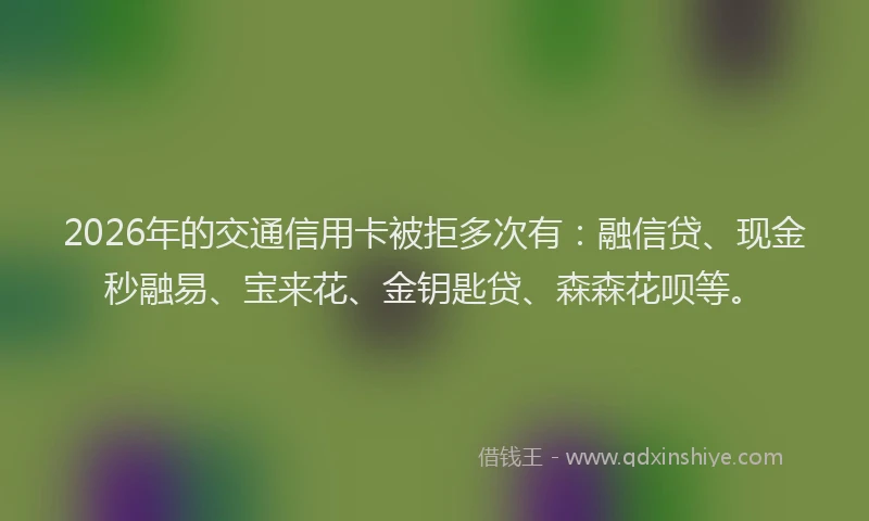 2026年的交通信用卡被拒多次有：融信贷、现金秒融易、宝来花、金钥匙贷、森森花呗等。