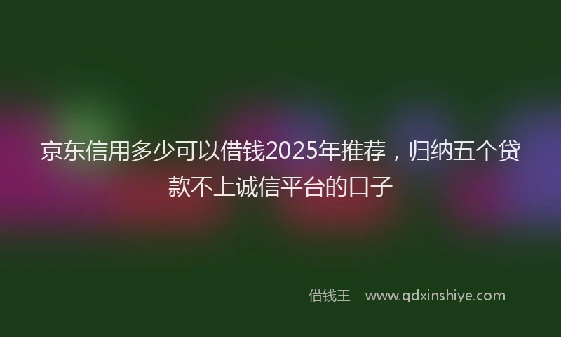 京东信用多少可以借钱2025年推荐，归纳五个贷款不上诚信平台的口子
