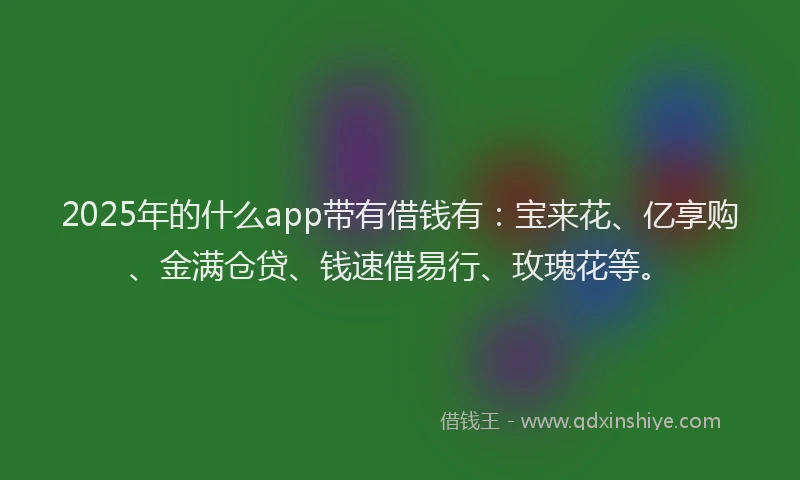 2025年的什么app带有借钱有：宝来花、亿享购、金满仓贷、钱速借易行、玫瑰花等。