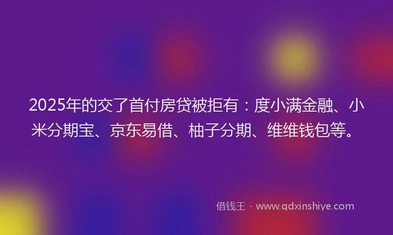 2025年的交了首付房贷被拒有：度小满金融、小米分期宝、京东易借、柚子分期、维维钱包等。