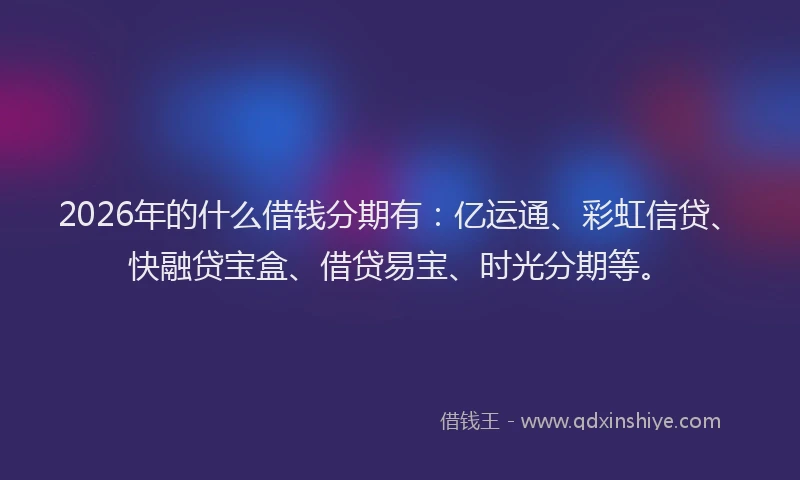 2026年的什么借钱分期有：亿运通、彩虹信贷、快融贷宝盒、借贷易宝、时光分期等。