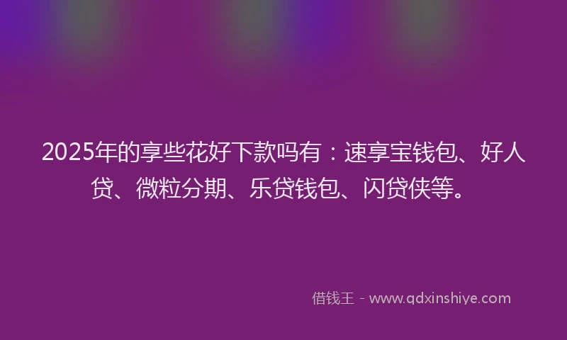 2025年的享些花好下款吗有:速享宝钱包、好人贷、微粒分期、乐贷钱包、闪贷侠等。
