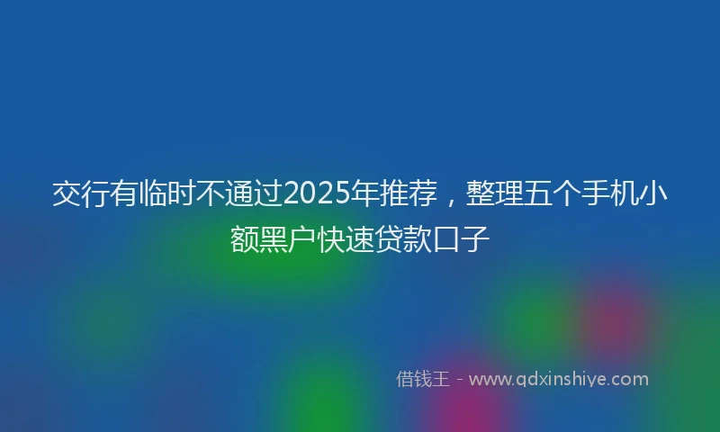 交行有临时不通过2025年推荐，整理五个手机小额黑户快速贷款口子