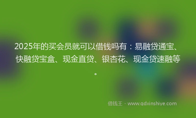 2025年的买会员就可以借钱吗有：易融贷通宝、快融贷宝盒、现金直贷、银杏花、现金贷速融等。