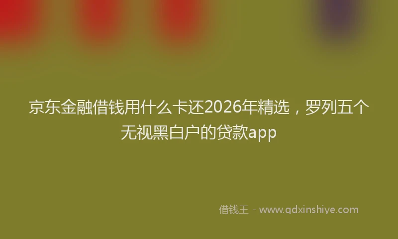 京东金融借钱用什么卡还2026年精选，罗列五个无视黑白户的贷款app