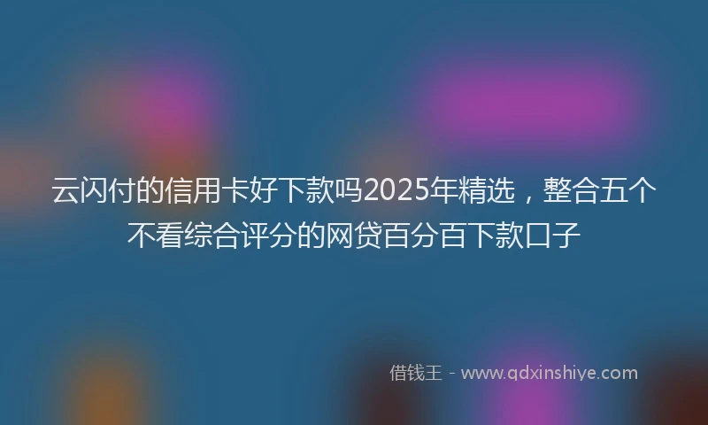 云闪付的信用卡好下款吗2025年精选，整合五个不看综合评分的网贷百分百下款口子