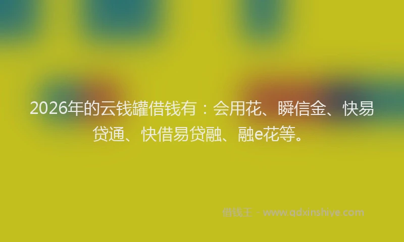 2026年的云钱罐借钱有：会用花、瞬信金、快易贷通、快借易贷融、融e花等。