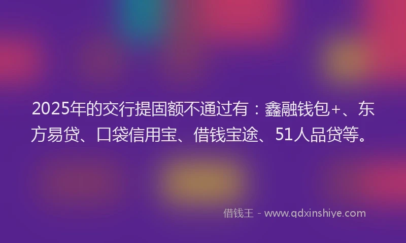 2025年的交行提固额不通过有：鑫融钱包+、东方易贷、口袋信用宝、借钱宝途、51人品贷等。