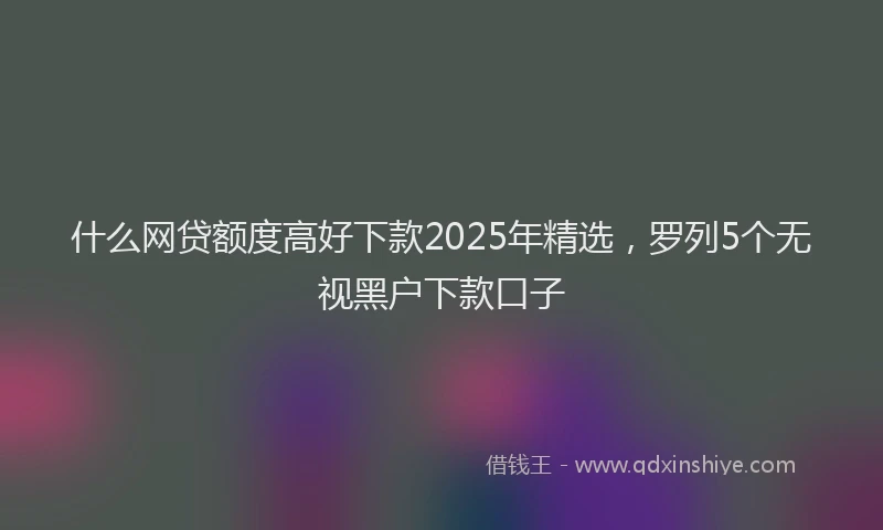 什么网贷额度高好下款2025年精选，罗列5个无视黑户下款口子