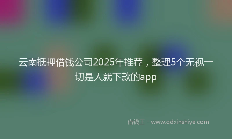 云南抵押借钱公司2025年推荐，整理5个无视一切是人就下款的app