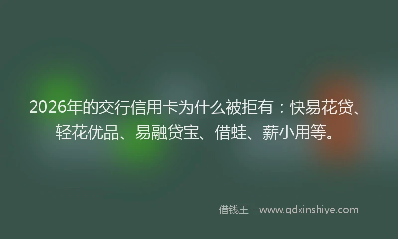 2026年的交行信用卡为什么被拒有：快易花贷、轻花优品、易融贷宝、借蛙、薪小用等。