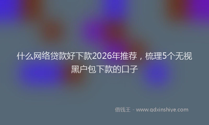 什么网络贷款好下款2026年推荐，梳理5个无视黑户包下款的口子