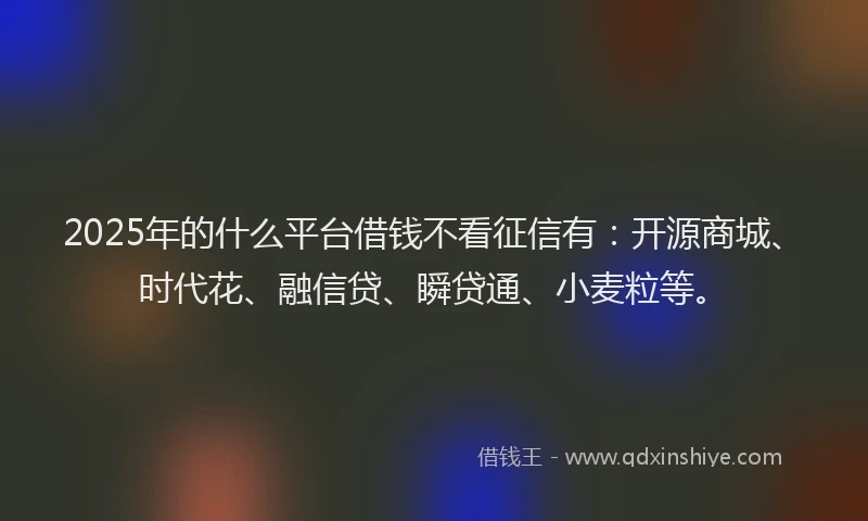 2025年的什么平台借钱不看征信有：开源商城、时代花、融信贷、瞬贷通、小麦粒等。