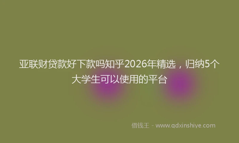 亚联财贷款好下款吗知乎2026年精选，归纳5个大学生可以使用的平台
