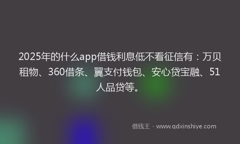 2025年的什么app借钱利息低不看征信有：万贝租物、360借条、翼支付钱包、安心贷宝融、51人品贷等。