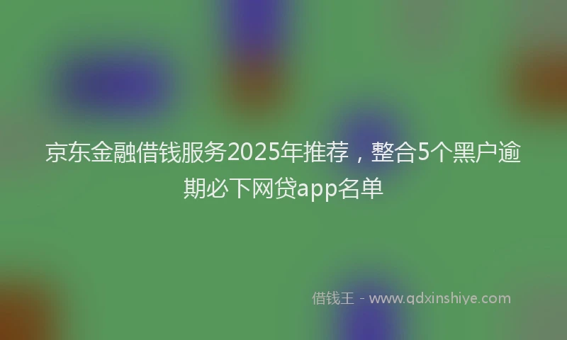 京东金融借钱服务2025年推荐，整合5个黑户逾期必下网贷app名单