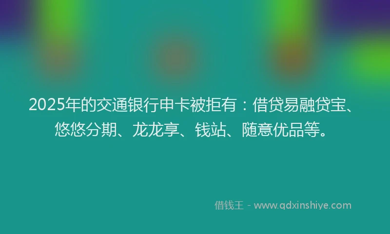 2025年的交通银行申卡被拒有:借贷易融贷宝、悠悠分期、龙龙享、钱站、随意优品等。