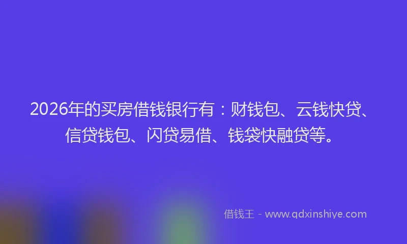2026年的买房借钱银行有：财钱包、云钱快贷、信贷钱包、闪贷易借、钱袋快融贷等。