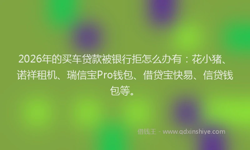 2026年的买车贷款被银行拒怎么办有：花小猪、诺祥租机、瑞信宝Pro钱包、借贷宝快易、信贷钱包等。