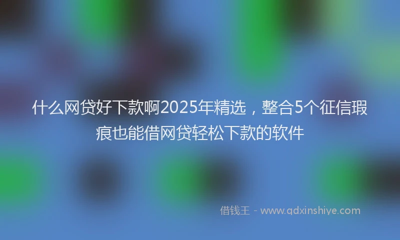 什么网贷好下款啊2025年精选，整合5个征信瑕疵也能借网贷轻松下款的软件