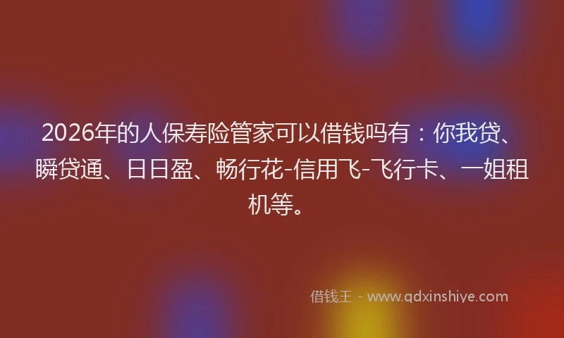 2026年的人保寿险管家可以借钱吗有：你我贷、瞬贷通、日日盈、畅行花-信用飞-飞行卡、一姐租机等。