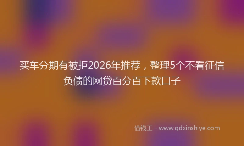 买车分期有被拒2026年推荐，整理5个不看征信负债的网贷百分百下款口子