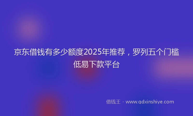 京东借钱有多少额度2025年推荐，罗列五个门槛低易下款平台
